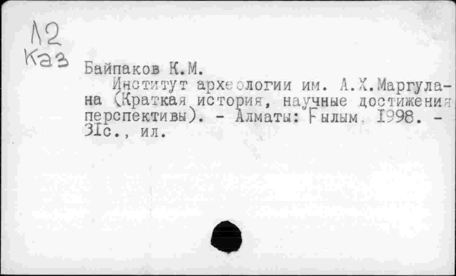 ﻿А 2. к-аг
Байпаков К.М.
Институт археологии им. А.Х.Маргула-на ^.Краткая история, научные достижения перспективы). - Алматы: рылым 1998. -31с., ил.